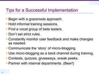 Tips for a Successful ImplementationBegin with a grassroots approach.Hold informal training sessions.Find a vocal group of beta testers.Don’t set strict rules.Constantly monitor user feedback and make changes as needed.Communicate the ‘story’ of micro-blogging.Use micro-blogging as a back channel during training.Contests, quizzes, giveaways, sneak peeks.Partner with internal departments. (Beer!)