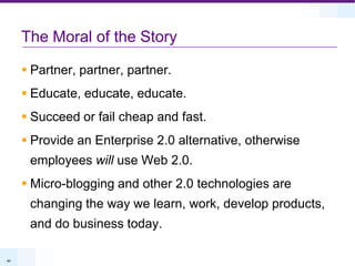 The Moral of the StoryPartner, partner, partner.Educate, educate, educate.Succeed or fail cheap and fast.Provide an Enterprise 2.0 alternative, otherwise employees will use Web 2.0.Micro-blogging and other 2.0 technologies are changing the way we learn, work, develop products, and do business today.