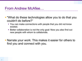 From Andrew McAfee…"What do these technologies allow you to do that you couldn't do before?“You can make connections with people that you did not know existed.Better collaboration is not the only goal: Now you also find out new people with whom to collaborate.Narrate your work: This makes it easier for others to find you and connect with you.