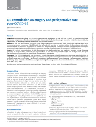 BJS commission on surgery and perioperative care
post-COVID-19
BJS Commission Team
*Correspondence to: Department of Surgery, St Vincent’s Hospital, Dublin, Ireland (e-mail: des.winter@gmail.com)
Abstract
Background: Coronavirus disease 2019 (COVID-19) was declared a pandemic by the WHO on 11 March 2020 and global surgical
practice was compromised. This Commission aimed to document and reflect on the changes seen in the surgical environment during
the pandemic, by reviewing colleagues’ experiences and published evidence.
Methods: In late 2020, BJS contacted colleagues across the global surgical community and asked them to describe how severe acute
respiratory syndrome coronavirus 2 (SARS-CoV-2) had affected their practice. In addition to this, the Commission undertook a
literature review on the impact of COVID-19 on surgery and perioperative care. A thematic analysis was performed to identify the
issues most frequently encountered by the correspondents, as well as the solutions and ideas suggested to address them.
Results: BJS received communications for this Commission from leading clinicians and academics across a variety of surgical
specialties in every inhabited continent. The responses from all over the world provided insights into multiple facets of surgical
practice from a governmental level to individual clinical practice and training.
Conclusion: The COVID-19 pandemic has uncovered a variety of problems in healthcare systems, including negative impacts on
surgical practice. Global surgical multidisciplinary teams are working collaboratively to address research questions about the future
of surgery in the post-COVID-19 era. The COVID-19 pandemic is severely damaging surgical training. The establishment of a multi-
disciplinary ethics committee should be encouraged at all surgical oncology centres. Innovative leadership and collaboration is vital
in the post-COVID-19 era.
Members of the BJS Commission Team are co-authors of this study and are listed under the heading Collaborators.
Introduction
Coronavirus disease 2019 (COVID-19) has emerged as a highly
contagious, rapidly spreading respiratory infection1
and was de-
clared a pandemic by the WHO on 11 March 2020. Although
about 80 per cent of patients with COVID-19 have mild or no
symptoms, the remaining 15–20 per cent may develop severe dis-
ease that necessitates admission to a critical care unit, with a
possible need for mechanical ventilation2
. As the situation
evolved, surgical practice across the world started to be compro-
mised considerably by the COVID-19 pandemic. The impact of
the current crisis on outpatient surgical services, elective surgery,
and emergency procedures has been well observed and reported
by several investigators in a variety of studies3
. Global guidance
for surgical care during the pandemic has been published, and
has emphasized the importance of implementation of detailed
context-specific pandemic preparedness plans, with regular
updates of specific guidance to reflect. emerging evidence during
the pandemic4
. Key data on the impact of COVID-19 on surgery
are summarized in Table 1.
BJS Commission
In late 2020, BJS asked colleagues across the global surgical com-
munity to describe how the severe acute respiratory syndrome
coronavirus 2 (SARS-CoV-2) had affected their practice. BJS re-
ceived communications for this Commission from a number of
leading clinicians and academics across a variety of surgical spe-
cialties in every inhabited continent (Fig. 1). The responses from
Table 1 Key facts and figures
During the initial 12 weeks of COVID-19, 28.4 million operations were
cancelled or postponed, 10 per cent of which were cancer-related
Mortality and pulmonary complications in patients undergoing
surgery with perioperative SARS-CoV-2 infections had a perioper-
ative morbidity rate exceeding 50 per cent and 30-day mortality
rate of 24 per cent
Risk factors for mortality following SARS-CoV-2 infection after
surgery included
Male sex
Age over 70 years
ASA  III
Major/cancer surgery
Emergency surgery
Swab testing of patients deemed at high risk of SARS-CoV-2 before
surgery yielded detection rates of 1 in 18
Delaying surgery for more than 7 weeks after a positive swab is
associated with better perioperative outcomes
Received: July 26, 2021. Accepted: July 26, 2021
V
C The Author(s) 2021. Published by Oxford University Press on behalf of BJS Society Ltd. All rights reserved.
For permissions, please email: journals.permissions@oup.com
2
BJS, 2021, 108, 1162–1180
DOI: 10.1093/bjs/znab307
Advance Access Publication Date: 8 October 2021
Review Article
Downloaded
from
https://academic.oup.com/bjs/article/108/10/1162/6384731
by
guest
on
28
October
2021
 
