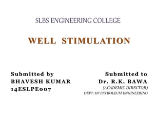 SLBS ENGINEERING COLLEGE
WELL STIMULATION
Submitted by
BHAVESH KUMAR
14ESLPE007
Submitted to
Dr. R.K. BAWA
(ACADEMIC DIRECTOR)
DEPT. OF PETROLEUM ENGINEERING
 