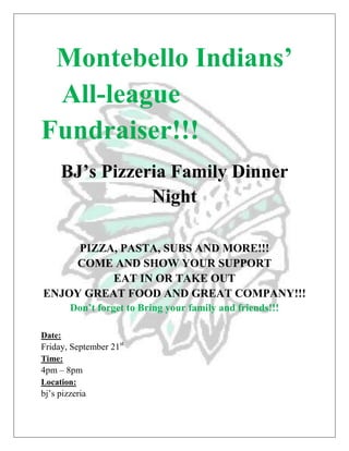 Montebello Indians’
 All-league
Fundraiser!!!
     BJ’s Pizzeria Family Dinner
                Night

     PIZZA, PASTA, SUBS AND MORE!!!
    COME AND SHOW YOUR SUPPORT
          EAT IN OR TAKE OUT
ENJOY GREAT FOOD AND GREAT COMPANY!!!
        Don’t forget to Bring your family and friends!!!

Date:
Friday, September 21st
Time:
4pm – 8pm
Location:
bj’s pizzeria
 