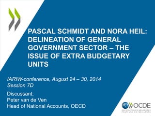 PASCAL SCHMIDT AND NORA HEIL: 
DELINEATION OF GENERAL 
GOVERNMENT SECTOR – THE 
ISSUE OF EXTRA BUDGETARY 
UNITS 
IARIW-conference, August 24 – 30, 2014 
Session 7D 
Discussant: 
Peter van de Ven 
Head of National Accounts, OECD 
 