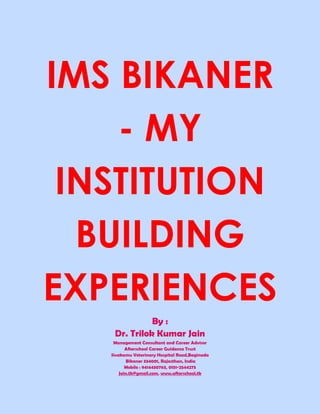 IMS BIKANER
    - MY
 INSTITUTION
  BUILDING
EXPERIENCES
              By :
    Dr. Trilok Kumar Jain
    Management Consultant and Career Advisor
          Afterschool Career Guidance Trust
   Sivakamu Veterinary Hospital Road,Baginada
           Bikaner 334001, Rajasthan, India
          Mobile : 9414430763, 0151-2544275
       Jain.tk@gmail.com, www.afterschool.tk
 
