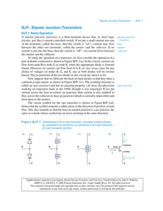 Bipolar Junction Transistors                 BJT–1

BJT: Bipolar Junction Transistors
BJT.1 Basic Operation
A bipolar junction transistor is a three-terminal device that, in most logic                        bipolar junction
circuits, acts like a current-controlled switch. If we put a small current into one                  transistor
of the terminals, called the base, then the switch is “on”—current may flow                         base
between the other two terminals, called the emitter and the collector. If no                        emitter
current is put into the base, then the switch is “off”—no current flows between                     collector
the emitter and the collector.
      To study the operation of a transistor, we first consider the operation of a
pair of diodes connected as shown in Figure BJT-1(a). In this circuit, current can
flow from node B to node C or node E, when the appropriate diode is forward
biased. However, no current can flow from C to E, or vice versa, since for any
choice of voltages on nodes B, C, and E, one or both diodes will be reverse
biased. The pn junctions of the two diodes in this circuit are shown in (b).
      Now suppose that we fabricate the back-to-back diodes so that they share a
common p-type region, as shown in Figure BJT-1(c). The resulting structure is
called an npn transistor and has an amazing property. (At least, the physicists                     npn transistor
working on transistors back in the 1950s thought it was amazing!) If we put
current across the base-to-emitter pn junction, then current is also enabled to
flow across the collector-to-base np junction (which is normally impossible) and
from there to the emitter.
      The circuit symbol for the npn transistor is shown in Figure BJT-1(d).
Notice that the symbol contains a subtle arrow in the direction of positive current
flow. This also reminds us that the base-to-emitter junction is a pn junction, the
same as a diode whose symbol has an arrow pointing in the same direction.

Fig ur e BJ T-1 Development of an npn transistor: (a) back-to-back diodes;
                (b) equivalent pn junctions; (c) structure of an npn transistor;
                (d) npn transistor symbol.

(a)       C                  (b)      C                   (c)        C                   (d)              C

                                       n                                                                      Ic
                                       p
                                                                                                         collector
B                           B                             B           n                  B      base
                                                                      p
                                                                      n                                  emitter
                                                                                               Ib
                                       p
                                       n                                                                      Ie = Ib + Ic

          E                           E                              E                                    E




      Supplementary material to accompany Digital Design Principles and Practices, Fourth Edition, by John F. Wakerly.
             ISBN 0-13-186389-4.  2006 Pearson Education, Inc., Upper Saddle River, NJ. All rights reserved.
         This material is protected under all copyright laws as they currently exist. No portion of this material may be
                  reproduced, in any form or by any means, without permission in writing by the publisher.
 