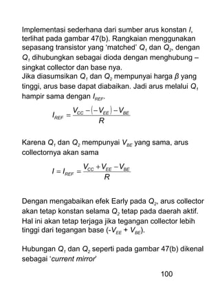 100
Implementasi sederhana dari sumber arus konstan I,
terlihat pada gambar 47(b). Rangkaian menggunakan
sepasang transistor yang ‘matched’ Q1 dan Q2, dengan
Q1 dihubungkan sebagai dioda dengan menghubung –
singkat collector dan base nya.
Jika diasumsikan Q1 dan Q2 mempunyai harga β yang
tinggi, arus base dapat diabaikan. Jadi arus melalui Q1
hampir sama dengan IREF.
( )
R
VVV
I BEEECC
REF
−−−
=
Karena Q1 dan Q2 mempunyai VBE yang sama, arus
collectornya akan sama
R
VVV
II BEEECC
REF
−+
==
Dengan mengabaikan efek Early pada Q2, arus collector
akan tetap konstan selama Q2 tetap pada daerah aktif.
Hal ini akan tetap terjaga jika tegangan collector lebih
tinggi dari tegangan base (-VEE + VBE).
Hubungan Q1 dan Q2 seperti pada gambar 47(b) dikenal
sebagai ‘current mirror’
 