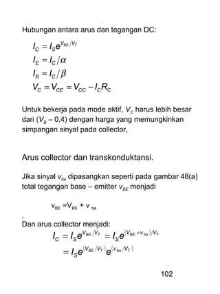 102
Hubungan antara arus dan tegangan DC:
CCCCCEC
CB
CE
VV
SC
RIVVV
II
II
eII TBE
−==
=
=
=
β
α
Untuk bekerja pada mode aktif, VC harus lebih besar
dari (VB – 0,4) dengan harga yang memungkinkan
simpangan sinyal pada collector,
Arus collector dan transkonduktansi.
Jika sinyal vbe dipasangkan seperti pada gambar 48(a)
total tegangan base – emitter vBE menjadi
vBE =VBE + v be
,
Dan arus collector menjadi:
( )
( ) ( )TbeTBE
TbeBETBE
VvVV
S
VvV
S
VV
SC
eeI
eIeII
=
== +
 