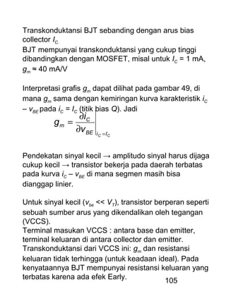 105
Transkonduktansi BJT sebanding dengan arus bias
collector IC.
BJT mempunyai transkonduktansi yang cukup tinggi
dibandingkan dengan MOSFET, misal untuk IC = 1 mA,
gm ≈ 40 mA/V
Interpretasi grafis gm dapat dilihat pada gambar 49, di
mana gm sama dengan kemiringan kurva karakteristik iC
– vBE pada iC = IC (titik bias Q). Jadi
CC IiBE
C
m
v
i
g
=
∂
∂
=
Pendekatan sinyal kecil → amplitudo sinyal harus dijaga
cukup kecil → transistor bekerja pada daerah terbatas
pada kurva iC – vBE di mana segmen masih bisa
dianggap linier.
Untuk sinyal kecil (vbe << VT), transistor berperan seperti
sebuah sumber arus yang dikendalikan oleh tegangan
(VCCS).
Terminal masukan VCCS : antara base dan emitter,
terminal keluaran di antara collector dan emitter.
Transkonduktansi dari VCCS ini: gm dan resistansi
keluaran tidak terhingga (untuk keadaan ideal). Pada
kenyataannya BJT mempunyai resistansi keluaran yang
terbatas karena ada efek Early.
 