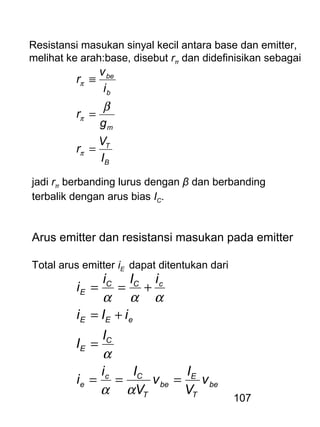 107
Resistansi masukan sinyal kecil antara base dan emitter,
melihat ke arah:base, disebut rπ dan didefinisikan sebagai
B
T
m
b
be
I
V
r
g
r
i
v
r
=
=
≡
π
π
π
β
jadi rπ berbanding lurus dengan β dan berbanding
terbalik dengan arus bias IC.
Arus emitter dan resistansi masukan pada emitter
Total arus emitter iE dapat ditentukan dari
be
T
E
be
T
Cc
e
C
E
eEE
cCC
E
v
V
I
v
V
Ii
i
I
I
iIi
iIi
i
===
=
+=
+==
αα
α
ααα
 