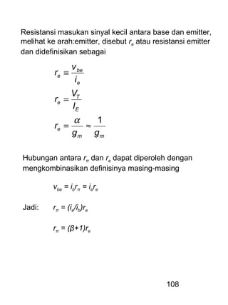 108
Resistansi masukan sinyal kecil antara base dan emitter,
melihat ke arah:emitter, disebut re atau resistansi emitter
dan didefinisikan sebagai
mm
e
E
T
e
e
be
e
gg
r
I
V
r
i
v
r
1
≈=
=
≡
α
Hubungan antara rπ dan re dapat diperoleh dengan
mengkombinasikan definisinya masing-masing
vbe = ibrπ = iere
Jadi: rπ = (ie/ib)re
rπ = (β+1)re
 