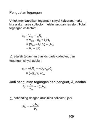 109
Penguatan tegangan
Untuk mendapatkan tegangan sinyal keluaran, maka
kita alirkan arus collector melalui sebuah resistor. Total
tegangan collector:
vC = VCC – iRRC
= VCC – (IC + ic)RC
= (VCC – ICRC) – icRC
= VC – icRC
VC adalah tegangan bias dc pada collector, dan
tegangan sinyal adalah:
vc = –icRC = –gmvbeRC
= (–gmRC)vbe
Jadi penguatan tegangan dari penguat, Av adalah
Cm
be
c
V Rg
v
v
A −=≡
gm sebanding dengan arus bias collector, jadi
T
CC
v
V
RI
A −=
 
