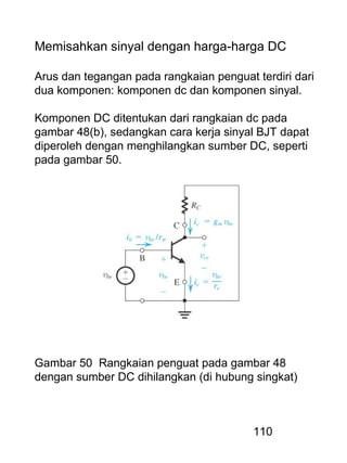 110
Memisahkan sinyal dengan harga-harga DC
Arus dan tegangan pada rangkaian penguat terdiri dari
dua komponen: komponen dc dan komponen sinyal.
Komponen DC ditentukan dari rangkaian dc pada
gambar 48(b), sedangkan cara kerja sinyal BJT dapat
diperoleh dengan menghilangkan sumber DC, seperti
pada gambar 50.
Gambar 50 Rangkaian penguat pada gambar 48
dengan sumber DC dihilangkan (di hubung singkat)
 