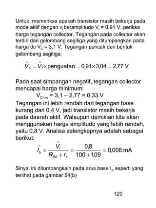 120
Untuk memeriksa apakah transistor masih bekerja pada
mode aktif dengan vi beramplitudo Vi = 0,91 V, periksa
harga tegangan collector. Tegangan pada collector akan
terdiri dari gelombang segitiga yang ditumpangkan pada
harga dc VC = 3,1 V. Tegangan puncak dari bentuk
gelombang segitiga:
V77,204,391,0penguatan =×=×=
∧∧
ic VV
Pada saat simpangan negatif, tegangan collector
mencapai harga minimum:
VCmin = 3,1 – 2,77 = 0,33 V
Tegangan ini lebih rendah dari tegangan base
kurang dari 0,4 V, jadi transistor masih bekerja
pada daerah aktif. Walaupun demikian kita akan
menggunakan harga amplitudo yang lebih rendah,
yaitu 0,8 V. Analisa selengkapnya adalah sebagai
berikut:
mA008,0
09,1100
8,0
=
+
=
+
=
∧
∧
πrR
V
I
BB
i
b
Sinyal ini ditumpangkain pada arus base IB seperti yang
terlihat pada gambar 54(b)
 
