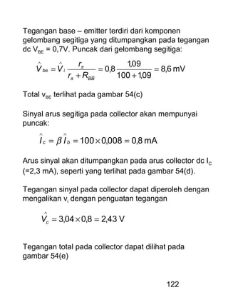 122
Tegangan base – emitter terdiri dari komponen
gelombang segitiga yang ditumpangkan pada tegangan
dc VBE = 0,7V. Puncak dari gelombang segitiga:
mV6,8
09,1100
09,1
8,0 =
+
=
+
=
∧∧
BB
ibe
Rr
r
VV
π
π
Total vBE terlihat pada gambar 54(c)
Sinyal arus segitiga pada collector akan mempunyai
puncak:
Arus sinyal akan ditumpangkan pada arus collector dc IC
(=2,3 mA), seperti yang terlihat pada gambar 54(d).
Tegangan sinyal pada collector dapat diperoleh dengan
mengalikan vi dengan penguatan tegangan
mA8,0008,0100 =×==
∧∧
bc II β
V43,28,004,3 =×=
∧
cV
Tegangan total pada collector dapat dilihat pada
gambar 54(e)
 