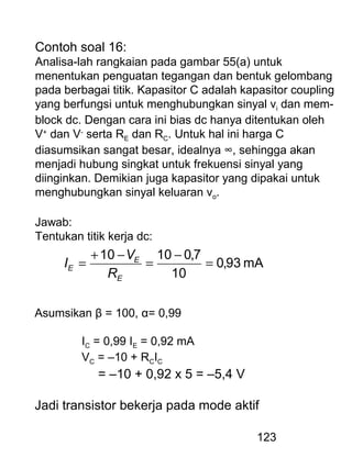 123
Contoh soal 16:
Analisa-lah rangkaian pada gambar 55(a) untuk
menentukan penguatan tegangan dan bentuk gelombang
pada berbagai titik. Kapasitor C adalah kapasitor coupling
yang berfungsi untuk menghubungkan sinyal vi dan mem-
block dc. Dengan cara ini bias dc hanya ditentukan oleh
V+
dan V-
serta RE dan RC. Untuk hal ini harga C
diasumsikan sangat besar, idealnya ∞, sehingga akan
menjadi hubung singkat untuk frekuensi sinyal yang
diinginkan. Demikian juga kapasitor yang dipakai untuk
menghubungkan sinyal keluaran vo.
Jawab:
Tentukan titik kerja dc:
mA93,0
10
7,01010
=
−
=
−+
=
E
E
E
R
V
I
Asumsikan β = 100, α= 0,99
IC = 0,99 IE = 0,92 mA
VC = –10 + RCIC
= –10 + 0,92 x 5 = –5,4 V
Jadi transistor bekerja pada mode aktif
 