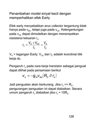 128
Penambahan model sinyal kecil dengan
memperhatikan efek Early
Efek early menyebabkan arus collector tergantung tidak
hanya pada vBE, tetapi juga pada vCE. Ketergantungan
pada vCE dapat dimodelkan dengan menempatkan
resistansi keluaran ro.
C
A
C
CEA
o
I
V
I
VV
r ≈
+
=
VA = tegangan Early; VCE dan IC adalah koordinat titik
kerja dc.
Pengaruh ro pada cara kerja transistor sebagai penguat
dapat dilihat pada persamaan berikut
( )oCbemo rRvgv //−=
Jadi penguatan akan berkurang. Jika ro >> RC,
pengurangan penguatan ini dapat diabaikan. Secara
umum pengaruh ro diabaikan jika ro > 10RC.
 