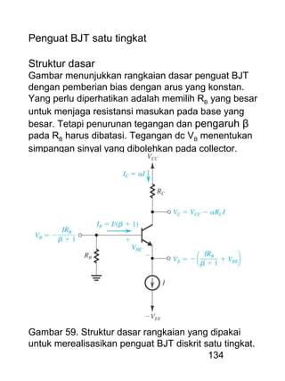 134
Penguat BJT satu tingkat
Struktur dasar
Gambar menunjukkan rangkaian dasar penguat BJT
dengan pemberian bias dengan arus yang konstan.
Yang perlu diperhatikan adalah memilih RB yang besar
untuk menjaga resistansi masukan pada base yang
besar. Tetapi penurunan tegangan dan pengaruh β
pada RB harus dibatasi. Tegangan dc VB menentukan
simpangan sinyal yang dibolehkan pada collector.
Gambar 59. Struktur dasar rangkaian yang dipakai
untuk merealisasikan penguat BJT diskrit satu tingkat.
 