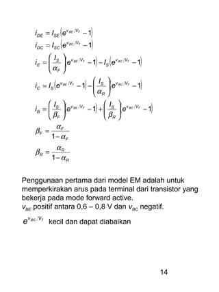 14
( )
( )
( ) ( )
( ) ( )
( ) ( )
R
R
R
F
F
F
Vv
R
SVv
F
S
B
Vv
R
SVv
SC
Vv
S
Vv
F
S
E
Vv
SCDC
Vv
SEDE
TBCTBE
TBCTBE
TBCTBE
TBC
TBE
e
I
e
I
i
e
I
eIi
eIe
I
i
eIi
eIi
α
α
β
α
α
β
ββ
α
α
−
=
−
=
−





+−





=
−





−−=
−−−





=
−=
−=
1
1
11
11
11
1
1
Penggunaan pertama dari model EM adalah untuk
memperkirakan arus pada terminal dari transistor yang
bekerja pada mode forward active.
vBE positif antara 0,6 – 0,8 V dan vBC negatif.
TBC Vv
e kecil dan dapat diabaikan
 