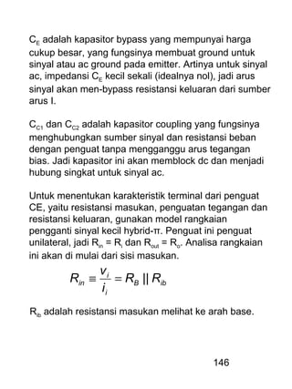 146
CE adalah kapasitor bypass yang mempunyai harga
cukup besar, yang fungsinya membuat ground untuk
sinyal atau ac ground pada emitter. Artinya untuk sinyal
ac, impedansi CE kecil sekali (idealnya nol), jadi arus
sinyal akan men-bypass resistansi keluaran dari sumber
arus I.
CC1 dan CC2 adalah kapasitor coupling yang fungsinya
menghubungkan sumber sinyal dan resistansi beban
dengan penguat tanpa mengganggu arus tegangan
bias. Jadi kapasitor ini akan memblock dc dan menjadi
hubung singkat untuk sinyal ac.
Untuk menentukan karakteristik terminal dari penguat
CE, yaitu resistansi masukan, penguatan tegangan dan
resistansi keluaran, gunakan model rangkaian
pengganti sinyal kecil hybrid-π. Penguat ini penguat
unilateral, jadi Rin = Ri dan Rout = Ro. Analisa rangkaian
ini akan di mulai dari sisi masukan.
ibB
i
i
in RR
i
v
R ||=≡
Rib adalah resistansi masukan melihat ke arah base.
 