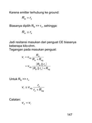 147
Karena emitter terhubung ke ground:
πrRib =
Biasanya dipilih RB >> rπ, sehingga:
πrRin ≅
Jadi resitansi masukan dari penguat CE biasanya
beberapa kilo-ohm.
Tegangan pada masukan penguat:
( )
( ) sigB
B
sig
sigin
in
sigi
RrR
rR
v
RR
R
vv
+
=
+
=
π
π
||
||
Untuk RB >> rπ
sig
sigi
Rr
r
vv
+
≅
π
π
Catatan:
ivv =π
 
