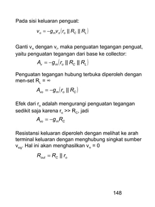 148
Pada sisi keluaran penguat:
( )LComo RRrvgv ||||π−=
Ganti vπ dengan vi, maka penguatan tegangan penguat,
yaitu penguatan tegangan dari base ke collector:
( )LComv RRrgA ||||−=
Penguatan tegangan hubung terbuka diperoleh dengan
men-set RL = ∞
( )Comvo RrgA ||−=
Efek dari ro adalah mengurangi penguatan tegangan
sedikit saja karena ro >> RC, jadi
Cmvo RgA −=
Resistansi keluaran diperoleh dengan melihat ke arah
terminal keluaran dengan menghubung singkat sumber
vsig. Hal ini akan menghasilkan vπ = 0
oCout rRR ||=
 