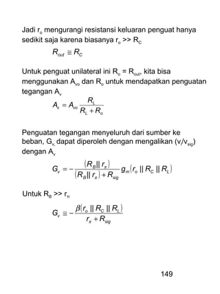 149
Jadi ro mengurangi resistansi keluaran penguat hanya
sedikit saja karena biasanya ro >> RC
Cout RR ≅
Untuk penguat unilateral ini Ro = Rout, kita bisa
menggunakan Avo dan Ro untuk mendapatkan penguatan
tegangan Av
oL
L
vov
RR
R
AA
+
=
Penguatan tegangan menyeluruh dari sumber ke
beban, Gv, dapat diperoleh dengan mengalikan (vi/vsig)
dengan Av
( )
( )
( )LCom
sigB
B
v RRrg
RrR
rR
G ||||
||
||
+
−=
π
π
Untuk RB >> rπ
( )
sig
LCo
v
Rr
RRr
G
+
−≅
π
β ||||
 