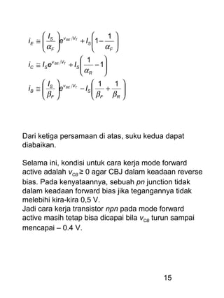 15






+−





≅






−+≅






−+





≅
RF
S
Vv
F
S
B
R
S
Vv
SC
F
S
Vv
F
S
E
Ie
I
i
IeIi
Ie
I
i
TBE
TBE
TBE
βββ
α
αα
11
1
1
1
1
Dari ketiga persamaan di atas, suku kedua dapat
diabaikan.
Selama ini, kondisi untuk cara kerja mode forward
active adalah vCB ≥ 0 agar CBJ dalam keadaan reverse
bias. Pada kenyataannya, sebuah pn junction tidak
dalam keadaan forward bias jika tegangannya tidak
melebihi kira-kira 0,5 V.
Jadi cara kerja transistor npn pada mode forward
active masih tetap bisa dicapai bila vCB turun sampai
mencapai – 0.4 V.
 