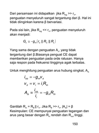 150
Dari persamaan ini didapatkan jika Rsig >> rπ,
penguatan menyeluruh sangat tergantung dari β. Hal ini
tidak diinginkan karena β bervariasi.
Pada sisi lain, jika Rsig << rπ, penguatan menyeluruh
akan menjadi:
( )LComv RRrgG ||||−≅
Yang sama dengan penguatan Av, yang tidak
tergantung dari β.Biasanya penguat CE dapat
memberikan penguatan pada orde ratusan. Hanya
saja respon pada frekuensi tingginya agak terbatas.
Untuk menghitung penguatan arus hubung singkat, Ais
inm
i
os
is
inii
mos
Rg
i
i
A
Rivv
vgi
−=≡
==
−=
π
π
Gantilah Rin = RB || rπ. Jika RB >> rπ, |Ais| = β
Kesimpulan: CE mempunyai penguatan tegangan dan
arus yang besar dengan Rin rendah dan Rout tinggi.
 