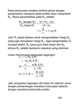 153
Pada persamaan tersebut terlihat bahwa dengan
penambahan resistansi pada emitter akan menambah
Rib. Rasio penambahan pada Rib adalah
( )
( )
( )( )
( )
em
e
e
e
ee
eib
eib
Rg
r
R
r
Rr
RR
RR
+≅+=
+
++
=
11
1
1
tanpa
dengan
β
β
Jadi, Re dapat dipakai untuk mengendalikan harga Rib
yang juga merupakan harga Rin. Agar pengendalian ini
menjadi efektif, RB harus jauh lebih besar dari Rib,
artinya Rib adalah resistansi masukan yang dominan.
Untuk menentukan penguatan tegangan:
( )
( )
( )
ee
LC
v
ee
LC
i
o
v
LCe
LCco
Rr
RR
A
Rr
RR
v
v
A
RRi
RRiv
+
−=⇒≅
+
−==
−=
−=
||
1
||
||
||
α
α
α
Jadi, penguatan tegangan dari base ke collector sama
dengan perbandingan resistansi total pada collector
dengan resistansi total pada emitter.
 