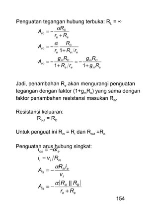 154
Penguatan tegangan hubung terbuka: RL = ∞
em
Cm
ee
Cm
vo
ee
C
e
vo
ee
C
vo
Rg
Rg
rR
Rg
A
rR
R
r
A
Rr
R
A
+
−=
+
−=
+
−=
+
−=
11
1
α
α
Jadi, penambahan Re akan mengurangi penguatan
tegangan dengan faktor (1+gmRe) yang sama dengan
faktor penambahan resistansi masukan Rib.
Resistansi keluaran:
Rout = RC
Untuk penguat ini Rin = Ri dan Rout =Ro
Penguatan arus hubung singkat:
( )
ee
Bib
is
i
ein
is
inii
eos
Rr
RR
A
v
iR
A
Rvi
ii
+
−=
−=
=
−=
||α
α
α
 