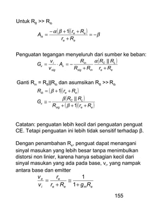 155
Untuk RB >> Rib
( )( ) β
βα
−=
+
++−
=
ee
ee
is
Rr
Rr
A
1
Penguatan tegangan menyeluruh dari sumber ke beban:
( )
ee
LC
insig
in
v
sig
i
v
Rr
RR
RR
R
A
v
v
G
++
−=⋅=
||α
Ganti Rin = RB||Rib dan asumsikan RB >> Rib
( )( )
( )
( )( )eesig
LC
v
eeib
RrR
RR
G
RrR
+++
−≅
++=
1
||
1
β
β
β
Catatan: penguatan lebih kecil dari penguatan penguat
CE. Tetapi penguatan ini lebih tidak sensitif terhadap β.
Dengan penambahan Re, penguat dapat menangani
sinyal masukan yang lebih besar tanpa menimbulkan
distorsi non linier, karena hanya sebagian kecil dari
sinyal masukan yang ada pada base, vi, yang nampak
antara base dan emitter
emee
e
i RgRr
r
v
v
+
≅
+
=
1
1π
 