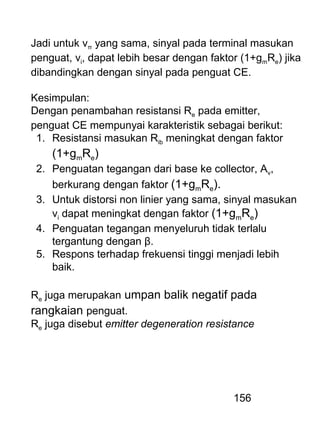 156
Jadi untuk vπ yang sama, sinyal pada terminal masukan
penguat, vi, dapat lebih besar dengan faktor (1+gmRe) jika
dibandingkan dengan sinyal pada penguat CE.
Kesimpulan:
Dengan penambahan resistansi Re pada emitter,
penguat CE mempunyai karakteristik sebagai berikut:
1. Resistansi masukan Rib meningkat dengan faktor
(1+gmRe)
2. Penguatan tegangan dari base ke collector, Av,
berkurang dengan faktor (1+gmRe).
3. Untuk distorsi non linier yang sama, sinyal masukan
vi dapat meningkat dengan faktor (1+gmRe)
4. Penguatan tegangan menyeluruh tidak terlalu
tergantung dengan β.
5. Respons terhadap frekuensi tinggi menjadi lebih
baik.
Re juga merupakan umpan balik negatif pada
rangkaian penguat.
Re juga disebut emitter degeneration resistance
 
