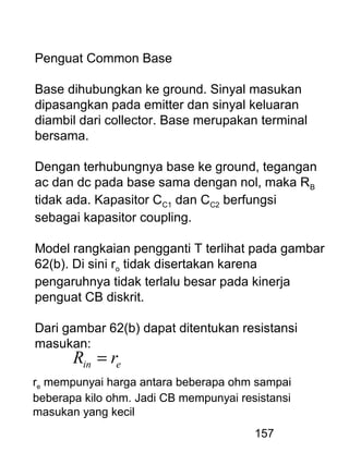 157
Penguat Common Base
Base dihubungkan ke ground. Sinyal masukan
dipasangkan pada emitter dan sinyal keluaran
diambil dari collector. Base merupakan terminal
bersama.
Dengan terhubungnya base ke ground, tegangan
ac dan dc pada base sama dengan nol, maka RB
tidak ada. Kapasitor CC1 dan CC2 berfungsi
sebagai kapasitor coupling.
Model rangkaian pengganti T terlihat pada gambar
62(b). Di sini ro tidak disertakan karena
pengaruhnya tidak terlalu besar pada kinerja
penguat CB diskrit.
Dari gambar 62(b) dapat ditentukan resistansi
masukan:
ein rR =
re mempunyai harga antara beberapa ohm sampai
beberapa kilo ohm. Jadi CB mempunyai resistansi
masukan yang kecil
 