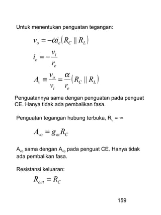159
Untuk menentukan penguatan tegangan:
( )
( )LC
ei
o
v
e
i
e
LCeo
RR
rv
v
A
r
v
i
RRiv
||
||
α
α
=≡
−=
−=
Penguatan tegangan hubung terbuka, RL = ∞
Cmvo RgA =
Penguatannya sama dengan penguatan pada penguat
CE. Hanya tidak ada pembalikan fasa.
Avo sama dengan Avo pada penguat CE. Hanya tidak
ada pembalikan fasa.
Resistansi keluaran:
Cout RR =
 