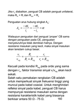 160
Jika ro diabaikan, penguat CB adalah penguat unilateral,
maka Rin = Ri dan Rout = Ro
Penguatan arus hubung singkat Ais:
α
αα
=
−
−
=
−
=
e
e
i
e
is
i
i
i
i
A
sige
e
sigi
i
sig
i
Rr
r
RR
R
v
v
+
=
+
=
Walaupun penguatan dari penguat ‘proper’ CB sama
dengan penguatan pada CE, penguatan
menyeluruhnya tidak demikian halnya. Dengan
resistansi masukan yang kecil, maka sinyal masukan
akan teredam cukup besar.
Kecuali pada kondisi Rsig pada orde yang sama
dengan re, faktor transmisi sinyal vi/vsig akan kecil
sekali.
Salah satu pemakaian rangkaian CB adalah
untuk memperkuat sinyak frekuensi tinggi yang
muncul pada kabel coaxial. Untuk menghindari
refleksi sinyal pada kabel, penguat CB harus
mempunyai resistansi masukan sama dengan
resistansi karakteristik kabel yang biasanya
berkisar antara 50 Ω - 75 Ω.
 