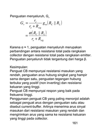 161
( )
( )
sige
LC
LCm
sige
e
v
Rr
RR
RRg
Rr
r
G
+
=
+
=
||
||
α
Penguatan menyeluruh, Gv
Karena α ≈ 1, penguatan menyeluruh merupakan
perbandingan antara resistansi total pada rangkaian
collector dengan resistansi total pada rangkaian emitter.
Penguatan penyeluruh tidak tergantung dari harga β.
Kesimpulan:
Penguat CB mempunyai resistansi masukan yang
rendah, penguatan arus hubung singkat yang hampir
sama dengan satu, penguatan tegangan hubung
terbuka yang positif (non inverting) dan resistansi
keluaran yang tinggi.
Penguat CB mempunyai respon yang baik pada
frekuensi tinggi.
Penggunaan penguat CB yang paling menonjol adalah
sebagai penguat arus dengan penguatan satu atau
disebut current-buffer. Artinya menerima arus sinyal
masukan dari resistansi masukan yang rendah dan
mengirimkan arus yang sama ke resistansi keluaran
yang tinggi pada collector.
 