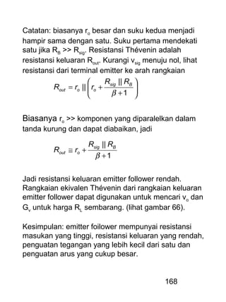 168
Catatan: biasanya ro besar dan suku kedua menjadi
hampir sama dengan satu. Suku pertama mendekati
satu jika RB >> Rsig. Resistansi Thévenin adalah
resistansi keluaran Rout. Kurangi vsig menuju nol, lihat
resistansi dari terminal emitter ke arah rangkaian






+
+=
1
||
||
β
Bsig
ooout
RR
rrR
Biasanya ro >> komponen yang diparalelkan dalam
tanda kurung dan dapat diabaikan, jadi
1
||
+
+≅
β
Bsig
oout
RR
rR
Jadi resistansi keluaran emitter follower rendah.
Rangkaian ekivalen Thévenin dari rangkaian keluaran
emitter follower dapat digunakan untuk mencari vo dan
Gv untuk harga RL sembarang. (lihat gambar 66).
Kesimpulan: emitter foilower mempunyai resistansi
masukan yang tinggi, resistansi keluaran yang rendah,
penguatan tegangan yang lebih kecil dari satu dan
penguatan arus yang cukup besar.
 
