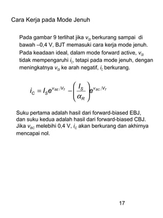 17
Cara Kerja pada Mode Jenuh
Pada gambar 9 terlihat jika vCB berkurang sampai di
bawah –0,4 V, BJT memasuki cara kerja mode jenuh.
Pada keadaan ideal, dalam mode forward active, vCB
tidak mempengaruhi iC, tetapi pada mode jenuh, dengan
meningkatnya vCB ke arah negatif, iC berkurang.
TBCTBE Vv
R
SVv
SC e
I
eIi 





−=
α
Suku pertama adalah hasil dari forward-biased EBJ,
dan suku kedua adalah hasil dari forward-biased CBJ.
Jika vBC melebihi 0,4 V, iC akan berkurang dan akhirnya
mencapai nol.
 