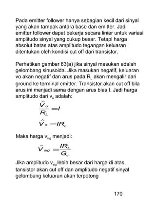 170
Pada emitter follower hanya sebagian kecil dari sinyal
yang akan tampak antara base dan emitter. Jadi
emitter follower dapat bekerja secara linier untuk variasi
amplitudo sinyal yang cukup besar. Tetapi harga
absolut batas atas amplitudo tegangan keluaran
ditentukan oleh kondisi cut off dari transistor.
Perhatikan gambar 63(a) jika sinyal masukan adalah
gelombang sinusoida. Jika masukan negatif, keluaran
vo akan negatif dan arus pada RL akan mengalir dari
ground ke terminal emitter. Transistor akan cut off bila
arus ini menjadi sama dengan arus bias I. Jadi harga
amplitudo dari vo adalah:
Lo
L
o
IRV
I
R
V
=
=
∧
∧
Maka harga vsig menjadi:
v
L
sig
G
IR
V =
∧
Jika amplitudo vsig lebih besar dari harga di atas,
tansistor akan cut off dan amplitudo negatif sinyal
gelombang keluaran akan terpotong
 
