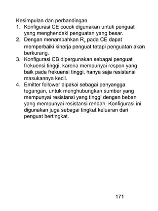 171
Kesimpulan dan perbandingan
1. Konfigurasi CE cocok digunakan untuk penguat
yang menghendaki penguatan yang besar.
2. Dengan menambahkan Re pada CE dapat
memperbaiki kinerja penguat tetapi penguatan akan
berkurang.
3. Konfigurasi CB dipergunakan sebagai penguat
frekuensi tinggi, karena mempunyai respon yang
baik pada frekuensi tinggi, hanya saja resistansi
masukannya kecil.
4. Emitter follower dipakai sebagai penyangga
tegangan, untuk menghubungkan sumber yang
mempunyai resistansi yang tinggi dengan beban
yang mempunyai resistansi rendah. Konfigurasi ini
digunakan juga sebagai tingkat keluaran dari
penguat bertingkat.
 