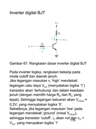 176
Inverter digital BJT
Gambar 67. Rangkaian dasar inverter digital BJT
Pada inverter logika, rangkaian bekerja pada
mode cutoff dan daerah jenuh.
Jika tegangan masukan vI ‘high’ mendekati
tegangan catu daya VCC (menyatakan logika ‘1’)
transistor akan ‘terhubung’ dan dalam keadaan
jenuh (dengan memilih harga RB dan RC yang
tepat). Sehingga tegangan keluaran akan VCEsat ≈
0,2V, yang menyatakan logika ‘0’.
Sebaliknya, jika tegangan masukan ‘low’ pada
tegangan mendekati ‘ground’ (misal VCEsat),
sehingga transistor ‘cutoff’, iC akan nol dan vO =
VCC, yang merupakan logika ‘1’
 