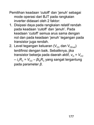 177
Pemilihan keadaan ‘cutoff’ dan ‘jenuh’ sebagai
mode operasi dari BJT pada rangkaian
inverter didasari oleh 2 faktor:
1. Disipasi daya pada rangkaian relatif rendah
pada keadaan ‘cutoff’ dan ‘jenuh’. Pada
keadaan ‘cutoff’ semua arus sama dengan
nol dan pada keadaan ‘jenuh’ tegangan pada
transistor juga rendah.
2. Level tegangan keluaran (VCC dan VCEsat)
terdifinisi dengan baik. Sebaliknya, jika
transistor bekerja pada daerah aktif, vO = VCC
– iCRC = VCC – βiBRC yang sangat tergantung
pada parameter β.
 