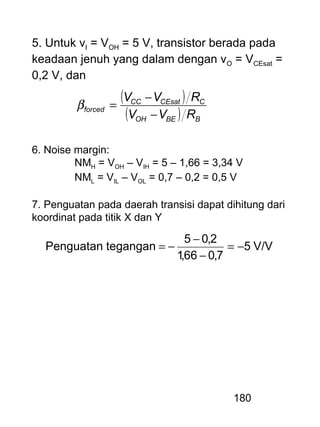 180
5. Untuk vI = VOH = 5 V, transistor berada pada
keadaan jenuh yang dalam dengan vO = VCEsat =
0,2 V, dan
( )
( ) BBEOH
CCEsatCC
forced
RVV
RVV
−
−
=β
6. Noise margin:
NMH = VOH – VIH = 5 – 1,66 = 3,34 V
NML = VIL – VOL = 0,7 – 0,2 = 0,5 V
7. Penguatan pada daerah transisi dapat dihitung dari
koordinat pada titik X dan Y
V/V5
7,066,1
2,05
teganganPenguatan −=
−
−
−=
 