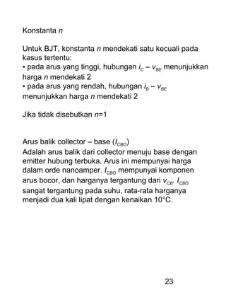 23
Konstanta n
Untuk BJT, konstanta n mendekati satu kecuali pada
kasus tertentu:
• pada arus yang tinggi, hubungan iC – vBE menunjukkan
harga n mendekati 2
• pada arus yang rendah, hubungan iB – vBE
menunjukkan harga n mendekati 2
Jika tidak disebutkan n=1
Arus balik collector – base (ICBO)
Adalah arus balik dari collector menuju base dengan
emitter hubung terbuka. Arus ini mempunyai harga
dalam orde nanoamper. ICBO mempunyai komponen
arus bocor, dan harganya tergantung dari vCB. ICBO
sangat tergantung pada suhu, rata-rata harganya
menjadi dua kali lipat dengan kenaikan 10°C.
 