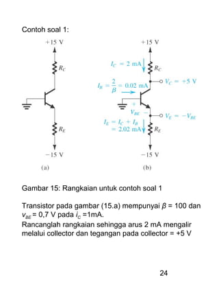24
Contoh soal 1:
Gambar 15: Rangkaian untuk contoh soal 1
Transistor pada gambar (15.a) mempunyai β = 100 dan
vBE = 0,7 V pada iC =1mA.
Rancanglah rangkaian sehingga arus 2 mA mengalir
melalui collector dan tegangan pada collector = +5 V
 