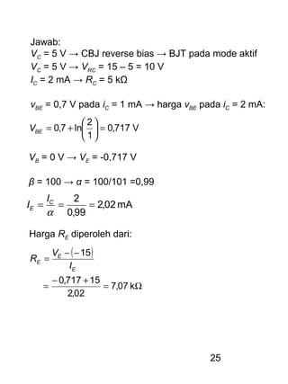 25
Jawab:
VC = 5 V → CBJ reverse bias → BJT pada mode aktif
VC = 5 V → VRC = 15 – 5 = 10 V
IC = 2 mA → RC = 5 kΩ
vBE = 0,7 V pada iC = 1 mA → harga vBE pada iC = 2 mA:
V717,0
1
2
ln7,0 =





+=BEV
VB = 0 V → VE = -0,717 V
β = 100 → α = 100/101 =0,99
mA02,2
99,0
2
===
α
C
E
I
I
Harga RE diperoleh dari:
( )
Ω=
+−
=
−−
=
k07,7
02,2
15717,0
15
E
E
E
I
V
R
 