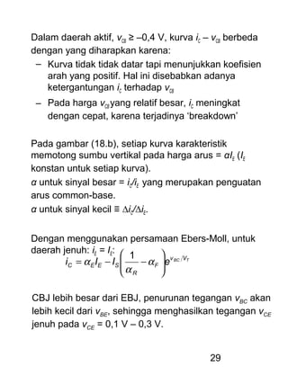 29
Dalam daerah aktif, vCB ≥ –0,4 V, kurva iC – vCB berbeda
dengan yang diharapkan karena:
– Kurva tidak tidak datar tapi menunjukkan koefisien
arah yang positif. Hal ini disebabkan adanya
ketergantungan iC terhadap vCB
– Pada harga vCB yang relatif besar, iC meningkat
dengan cepat, karena terjadinya ‘breakdown’
Pada gambar (18.b), setiap kurva karakteristik
memotong sumbu vertikal pada harga arus = αIE (IE
konstan untuk setiap kurva).
α untuk sinyal besar = iC/iE yang merupakan penguatan
arus common-base.
α untuk sinyal kecil ≡ ∆iC/∆iE.
Dengan menggunakan persamaan Ebers-Moll, untuk
daerah jenuh: iE = IE:
TBC Vv
F
R
SEEC eIIi 





−−= α
α
α
1
CBJ lebih besar dari EBJ, penurunan tegangan vBC akan
lebih kecil dari vBE, sehingga menghasilkan tegangan vCE
jenuh pada vCE = 0,1 V – 0,3 V.
 