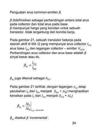 34
Penguatan arus common-emitter β.
β didefinisikan sebagai perbandingan antara total arus
pada collector dan total arus pada base.
β mempunyai harga yang konstan untuk sebuah
transistor, tidak tergantung dari kondisi kerja.
Pada gambar 21, sebuah transistor bekerja pada
daerah aktif di titik Q yang mempunyai arus collector ICQ,
arus base IBQ dan tegangan collector – emitter VCEQ.
Perbandingan arus collector dan arus base adalah β
sinyal besar atau dc.
BQ
CQ
dc
I
I
≡β
βdc juga dikenal sebagai hFE.
Pada gambar 21 terlihat, dengan tegangan vCE tetap
perubahan iB dari IBQ menjadi (IBQ + ∆iB) menghasilkan
kenaikan pada iC dari ICQ menjadi (ICQ + ∆iC)
tankonsvB
C
ac
CE
i
i
=
∆
∆
≡β
βac disebut β ‘incremental’.
 