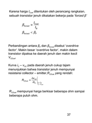 37
Karena harga ICsat ditentukan oleh perancang rangkaian,
sebuah transistor jenuh dikatakan bekerja pada ‘forced β’
Fforced
B
Csat
forced
I
I
ββ
β
<
≡
Perbandingan antara βF dan βforced disebut ‘overdrive
factor’. Makin besar ‘overdrive factor’, makin dalam
transistor dipaksa ke daerah jenuh dan makin kecil
VCEsat.
Kurva iC – vCE pada daerah jenuh cukup tajam
menunjukkan bahwa transistor jenuh mempunyai
resistansi collector – emitter,RCEsat yang rendah:
CsatC
BB
Ii
IiC
CE
CEsat
i
v
R
=
=∂
∂
≡
RCEsat mempunyai harga berkisar beberapa ohm sampai
beberapa puluh ohm.
 