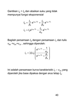 40
Gantikan iB = IB dan abaikan suku yang tidak
mempunyai fungsi eksponensial
TBCTBE
TBCTBE
Vv
R
SVv
SC
Vv
R
SVv
F
S
B
e
I
eIi
e
I
e
I
I
α
ββ
−=
+=
Bagilah persamaan IB dengan persamaan iC dan tulis
vBE =vBC+vCE , sehingga diperoleh:
( )












+
−
=
R
FVv
R
Vv
BFC
TCE
TCE
e
e
Ii
β
β
α
β
1
Ini adalah persamaan kurva karakteristik iC – vCE yang
diperoleh jika base dipaksa dengan arus tetap IB.
 